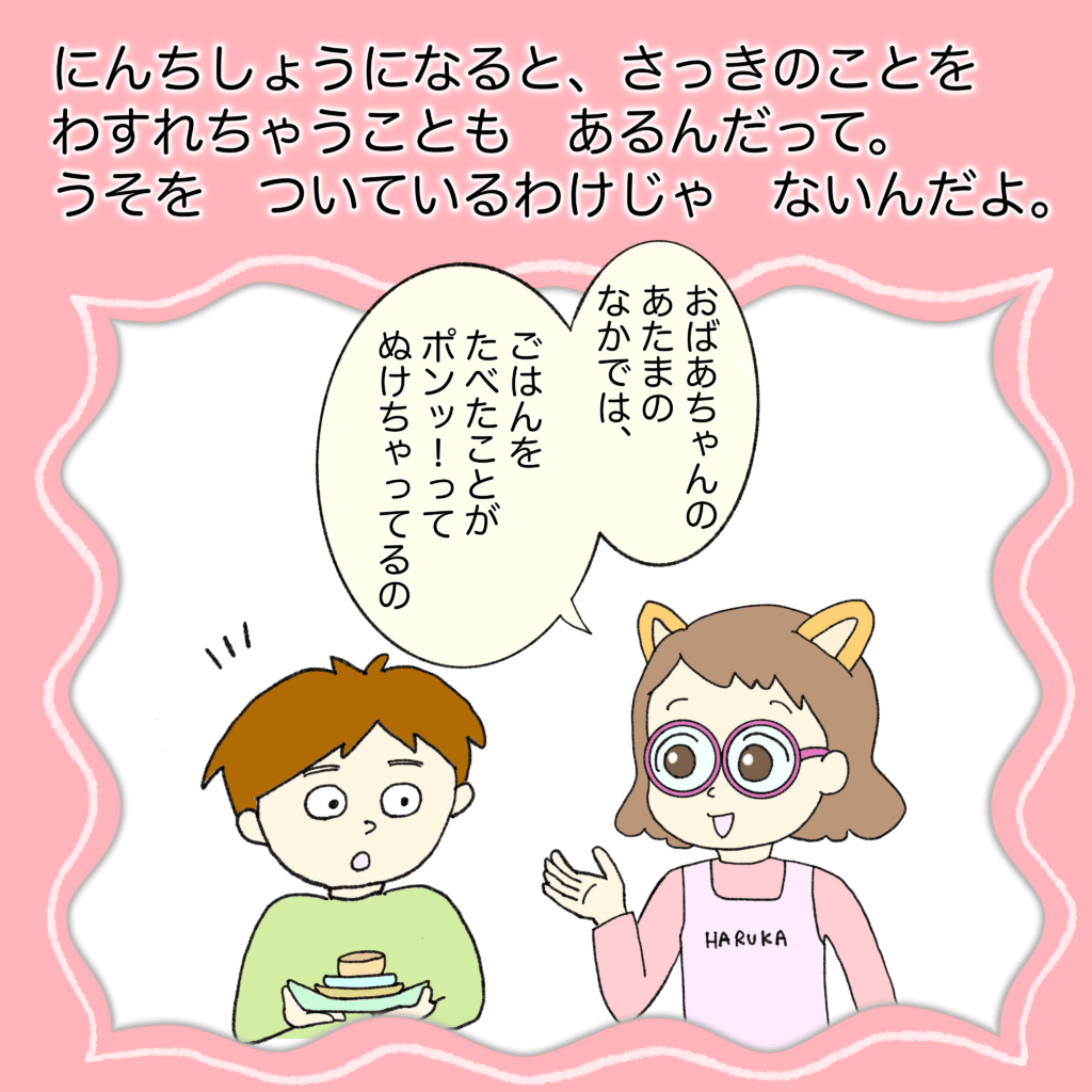 認知症になると、さっきのことを忘れちゃうこともあるんだって。
ウソをついているわけじゃないんだよ。
