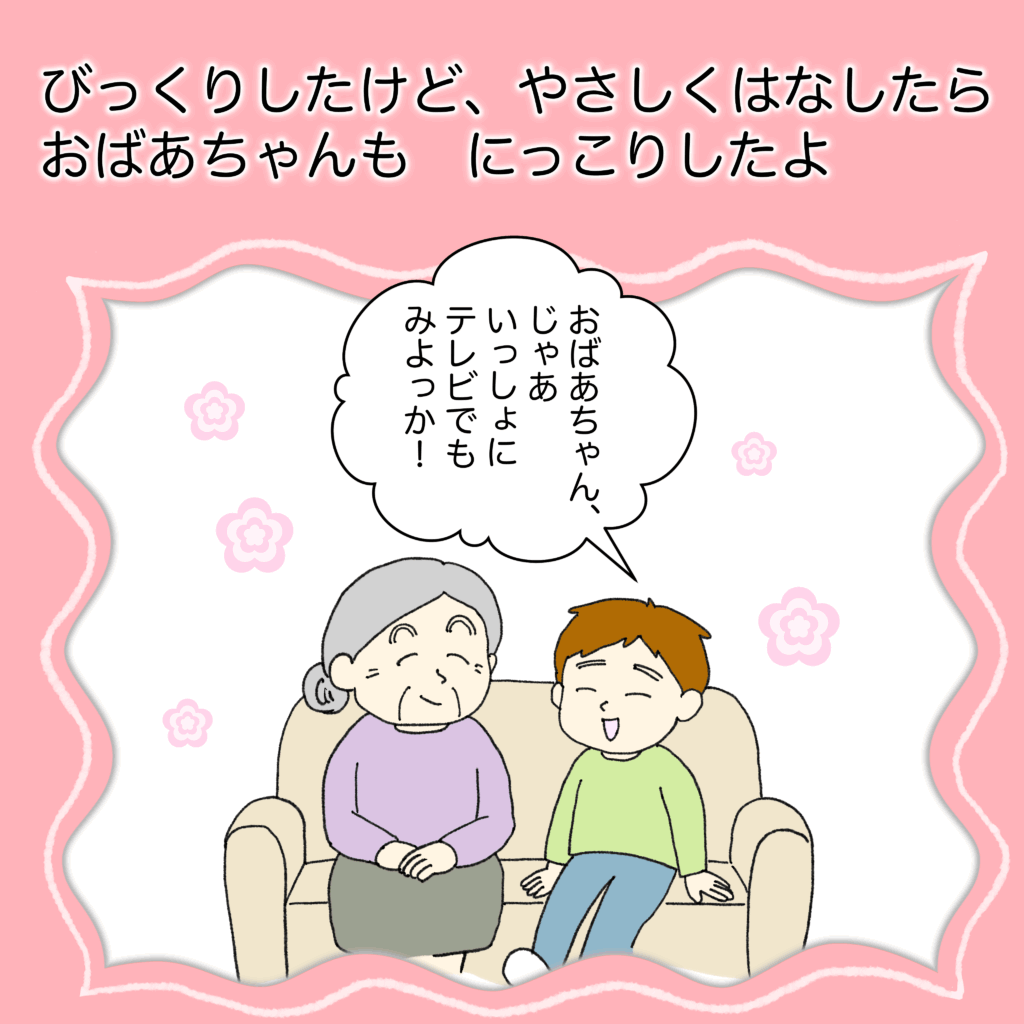 びっくりしたけど、やさしく話したら、
おばあちゃんも、にっこりしたよ。
