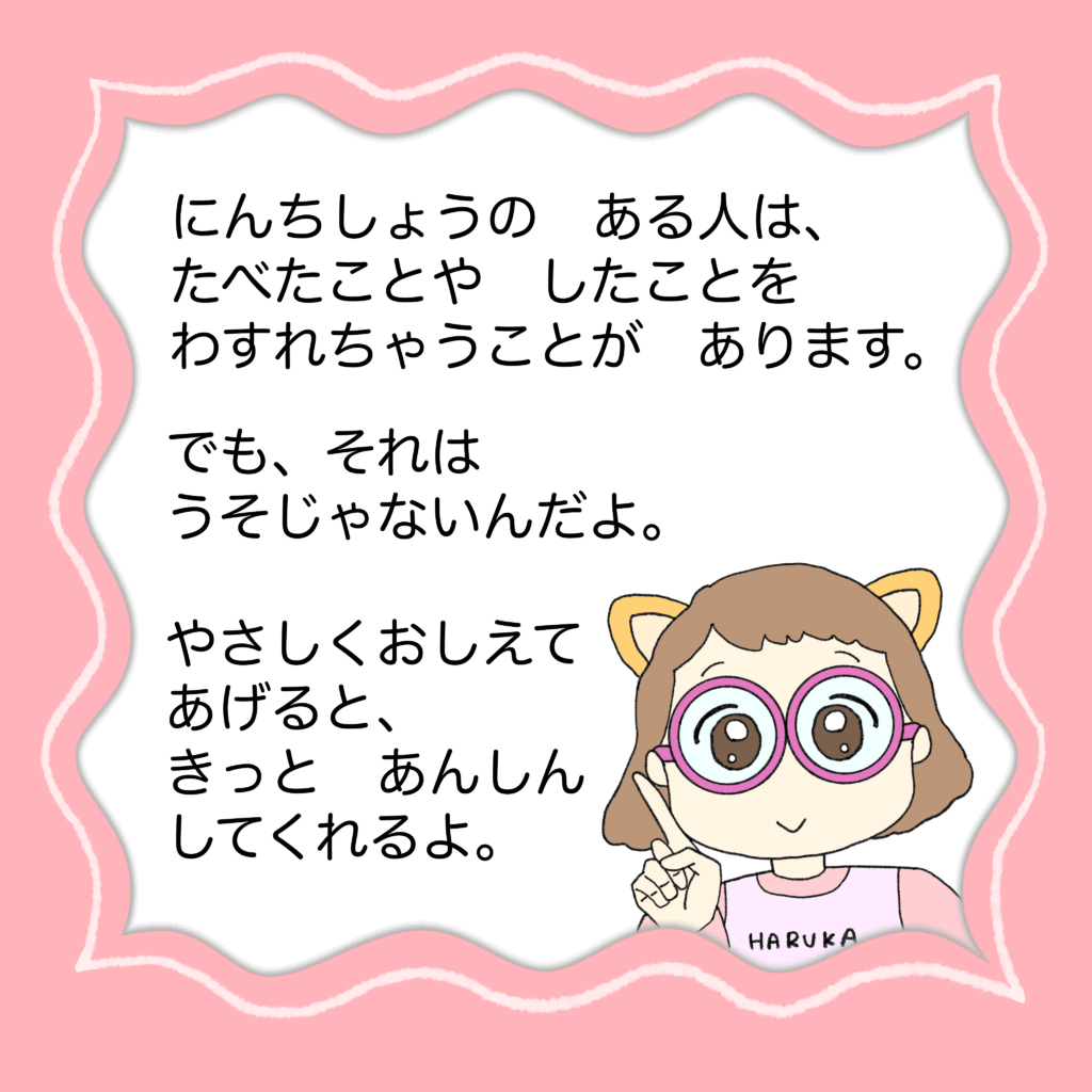 認知症のある人は、食べたことやしたことを、忘れちゃうことがあります。

でも、それはウソじゃないんだよ。

やさしく教えてあげると、きっと安心してくれるよ。