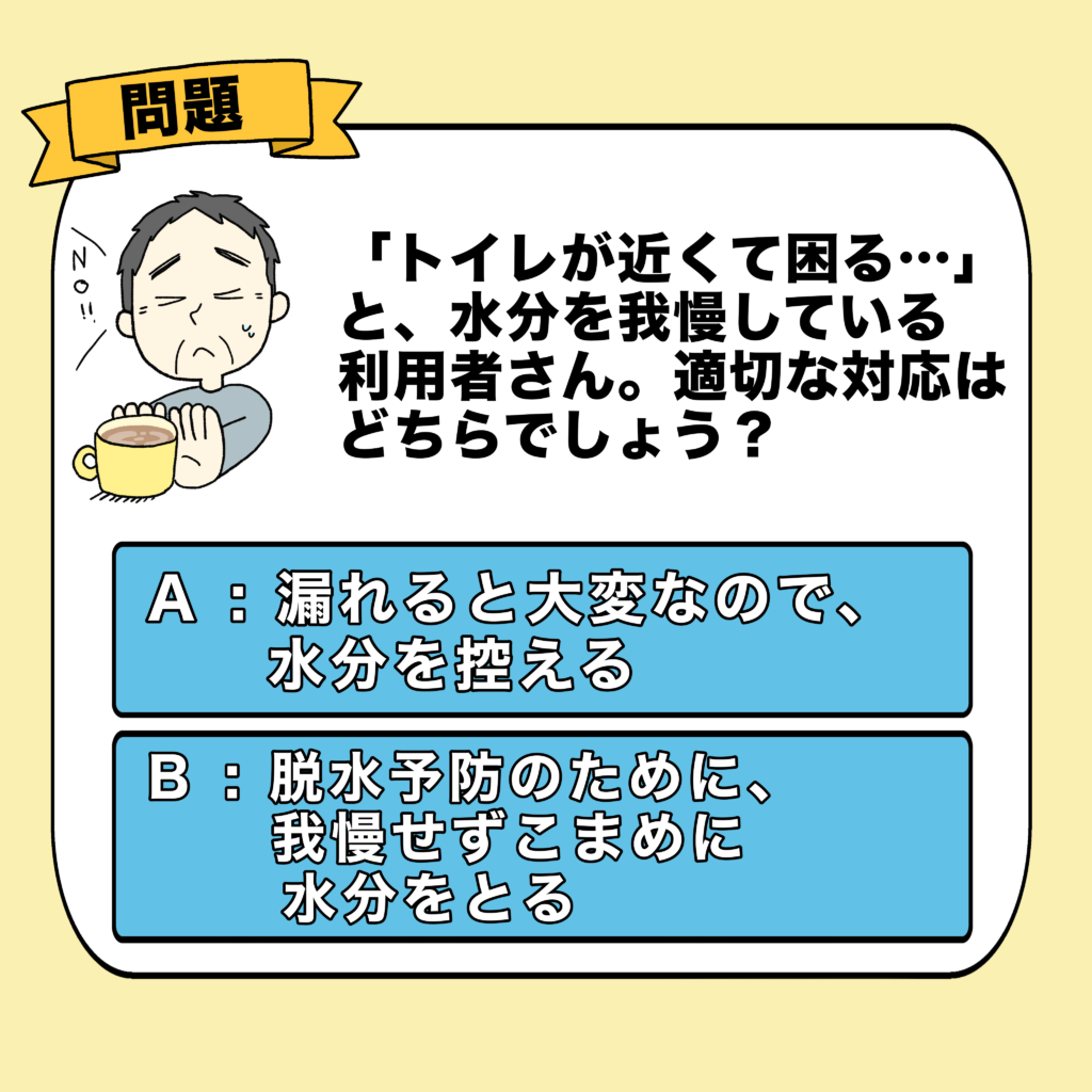 介護クイズの問題画像。お茶を飲むのを我慢しているお年寄りのイラスト。「水分を我慢している利用者さんへの適切な対応は？」という問題文と、「A：漏れると大変なので水分を控える」「B：脱水予防のために我慢せずこまめに水分をとる」の2択が提示されています。